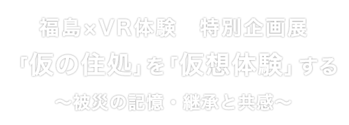 福島×VR体験　特別企画展
「仮の住処」を「仮想体験」する ～被災の記憶・継承と共感～